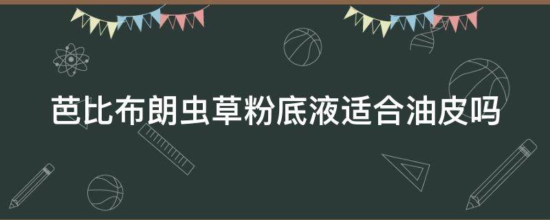 芭比布朗虫草粉底液适合油皮吗（芭比