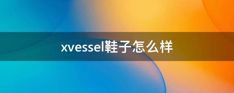 xvessel鞋子怎么样（xvessel鞋子官网