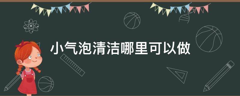 小气泡清洁哪里可以做（小气泡清洁做