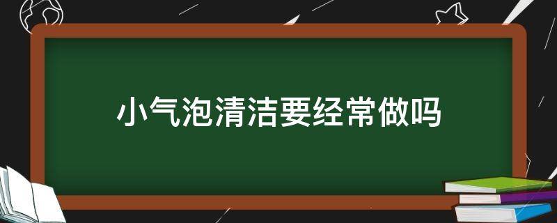 小气泡清洁要经常做吗（小气泡清洁要