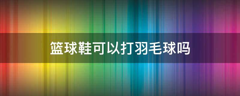 篮球鞋可以打羽毛球吗（篮球鞋可以当