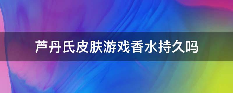 芦丹氏皮肤游戏香水持久吗（芦丹氏香