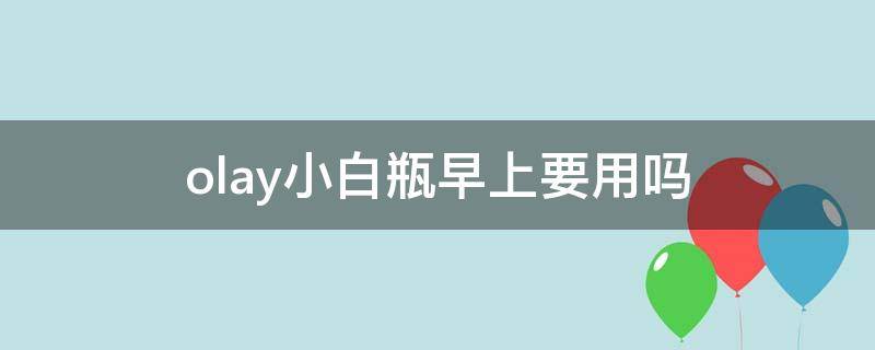 olay小白瓶早上要用吗（olay小白瓶早