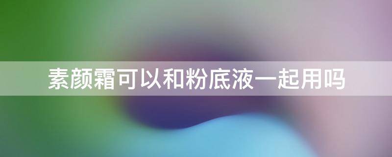 素颜霜可以和粉底液一起用吗（素颜霜