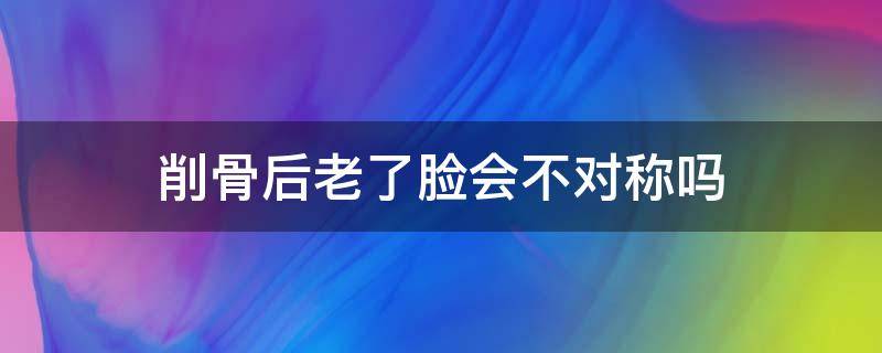 削骨后老了脸会不对称吗（削骨老了之