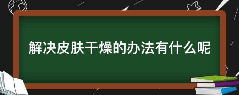 解决皮肤干燥的办法有什么呢（解决皮