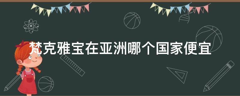 梵克雅宝在亚洲哪个国家便宜 梵克