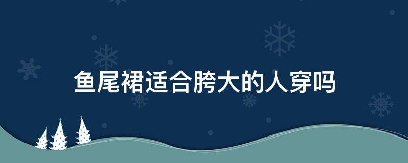 鱼尾裙适合胯大的人穿吗 鱼尾裙适