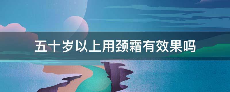 五十岁以上用颈霜有效果吗 50岁适