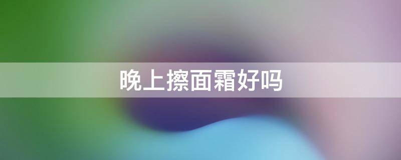 晚上擦面霜好吗 晚上擦面霜好吗?