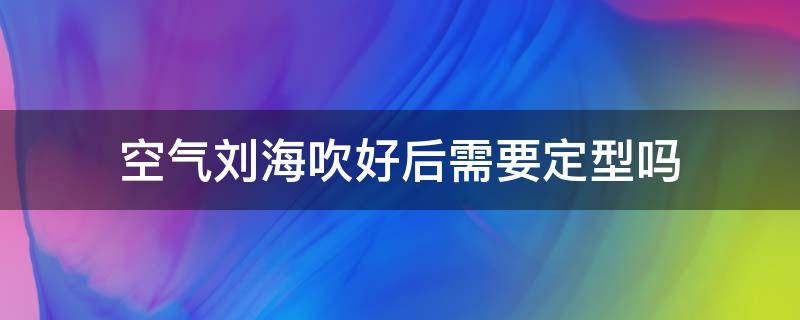 空气刘海吹好后需要定型吗 空气刘