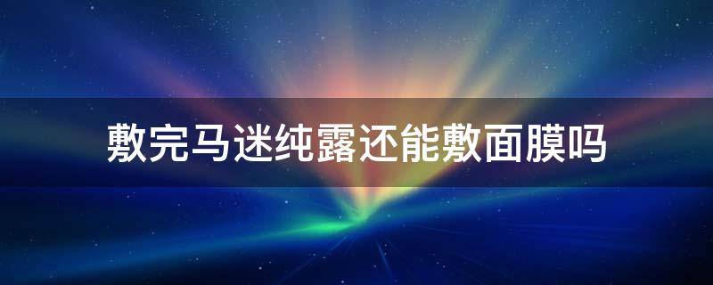 敷完马迷纯露还能敷面膜吗 敷完马