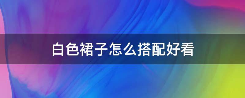 白色裙子怎么搭配好看 白色裙子怎