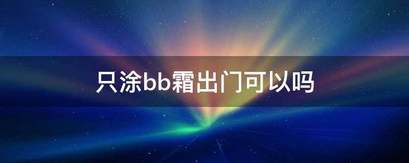 只涂bb霜出门可以吗（可不可以只涂bb