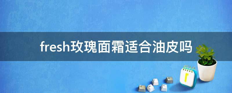 fresh玫瑰面霜适合油皮吗（fresh玫瑰