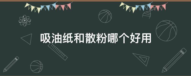 吸油纸和散粉哪个好用 吸油纸是在