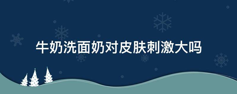 牛奶洗面奶对皮肤刺激大吗（牛奶洗面