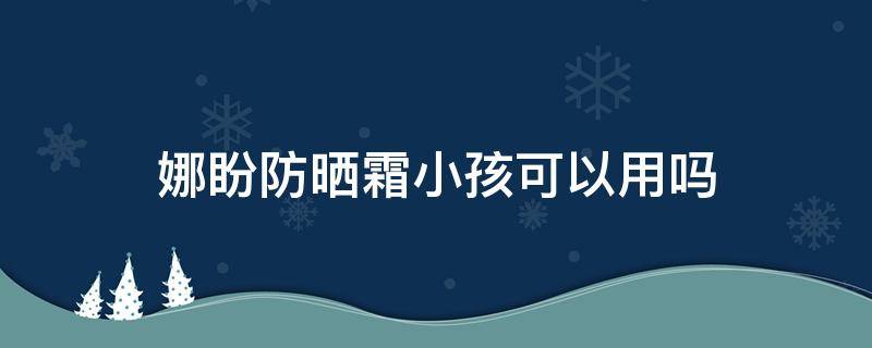 娜盼防晒霜小孩可以用吗 娜盼防晒