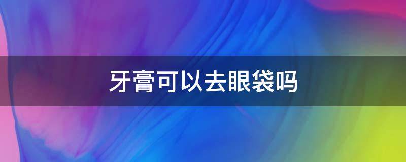 牙膏可以去眼袋吗（牙膏可以去眼袋吗