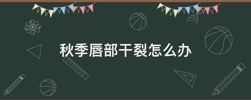 秋季唇部干裂怎么办（秋天唇裂干燥怎