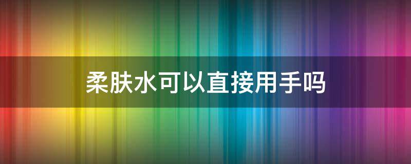 柔肤水可以直接用手吗（柔肤水可以用