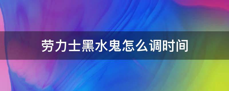 劳力士黑水鬼怎么调时间（劳力士黑水