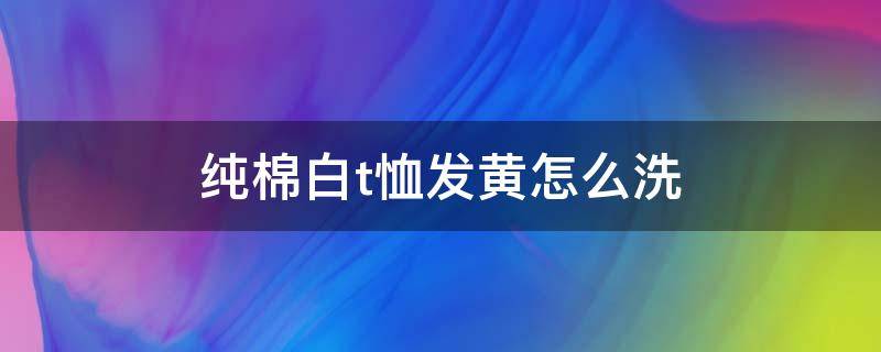 纯棉白t恤发黄怎么洗（纯棉白t恤发黄