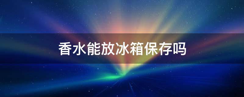 香水能放冰箱保存吗 香水能放冰箱