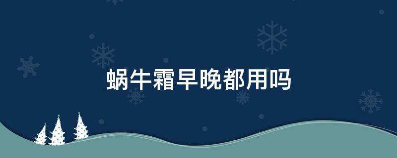 蜗牛霜早晚都用吗（蜗牛霜早上用还是