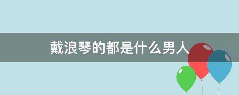 戴浪琴的都是什么男人 戴浪琴的都