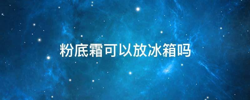 粉底霜可以放冰箱吗（粉底霜可以放冰