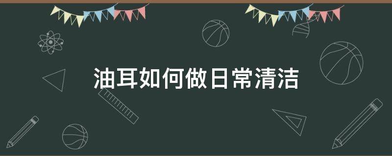 油耳如何做日常清洁（油耳怎么清洁比