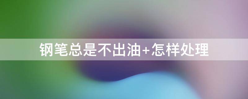 钢笔总是不出油 钢笔总是不出油怎