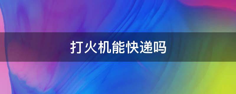 打火机能快递吗 打火机能快递吗?好