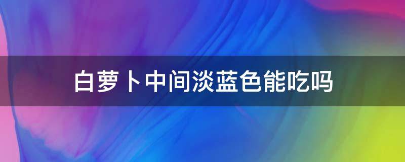 白萝卜中间淡蓝色能吃吗 白萝卜中