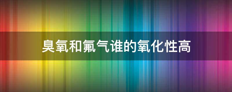 臭氧和氟气谁的氧化性高（臭氧和氟气