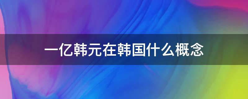 一亿韩元在韩国什么概念（一亿韩元对