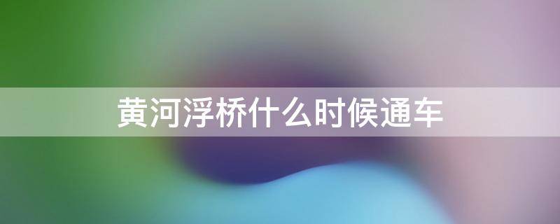 黄河浮桥什么时候通车 黄河浮桥都