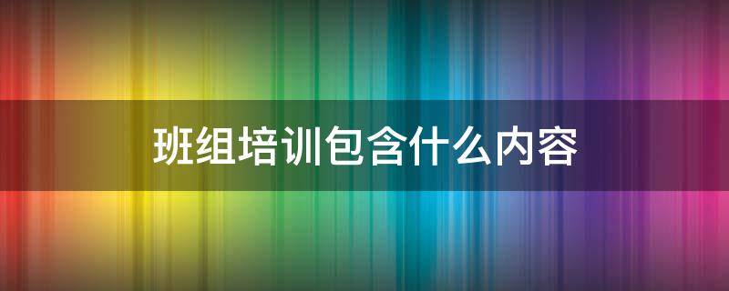 班组培训包含什么内容（班组培训有哪