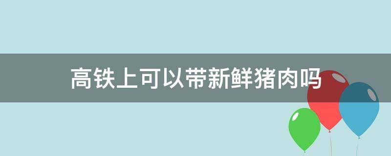 高铁上可以带新鲜猪肉吗 高铁上可