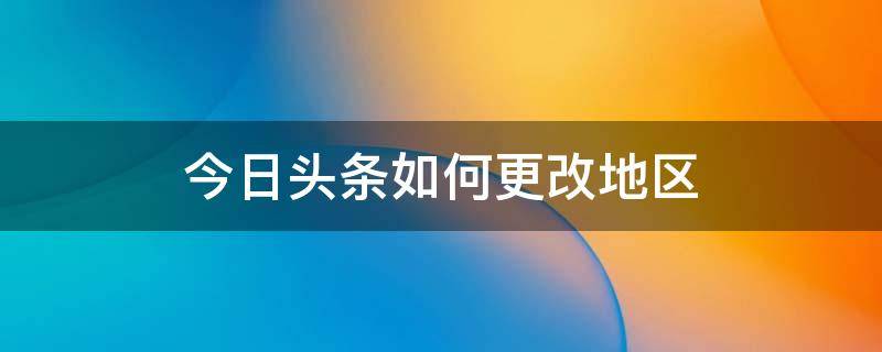 今日头条如何更改地区 今日头条怎