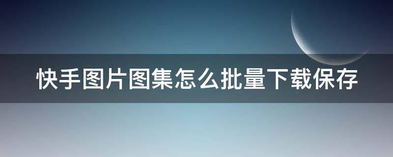 快手图片图集怎么批量下载保存（快手