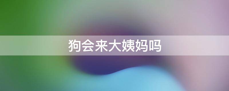 狗会来大姨妈吗（狗会来大姨妈吗是什