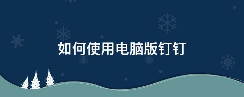 如何使用电脑版钉钉 怎么使用电脑