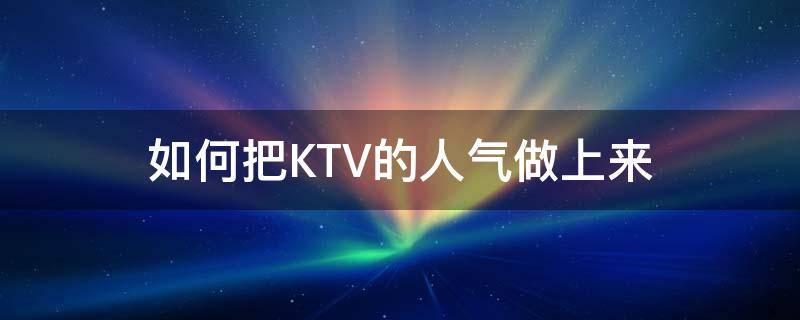 如何把KTV的人气做上来（ktv怎么把人