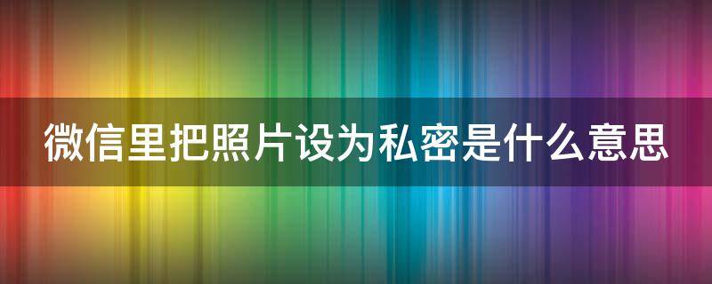 微信里把照片设为私密是什么意思（微信里把照片设为私密是什么意思呀）