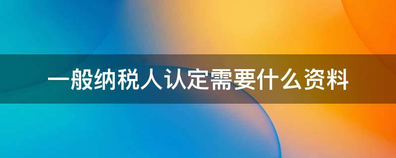 一般纳税人认定需要什么资料 一般纳税人认定需要什么资料和手续