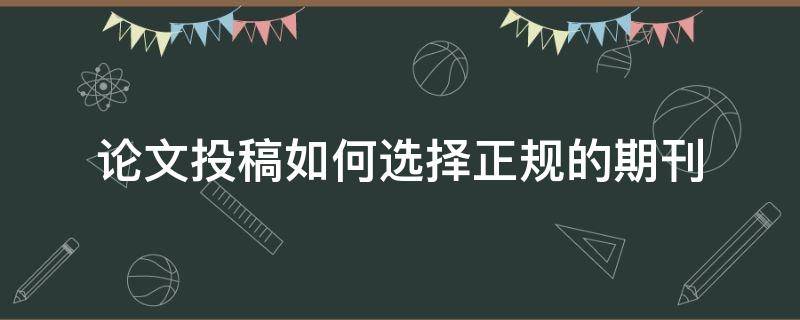 论文投稿如何选择正规的期刊 论文投稿怎么选择期刊