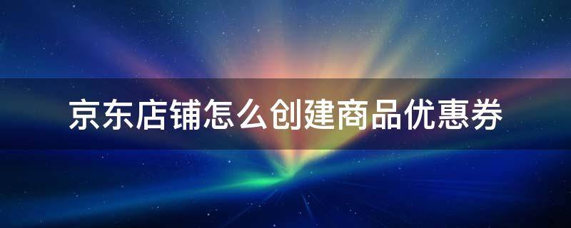 京东店铺怎么创建商品优惠券 京东商家无线端店铺首页添加优惠券