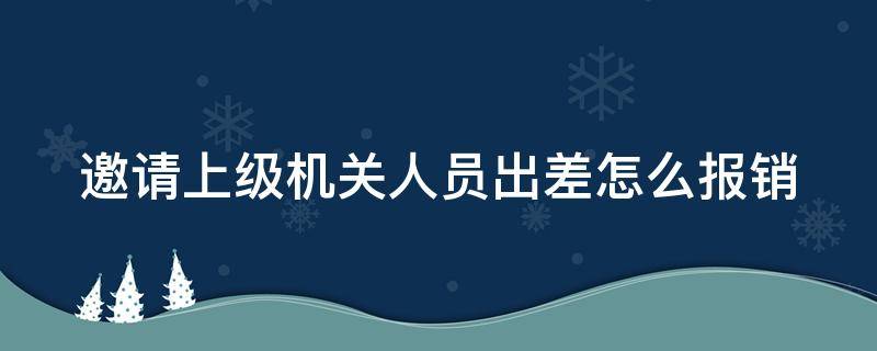 邀请上级机关人员出差怎么报销（邀请外单位人员出差可以报销吗）